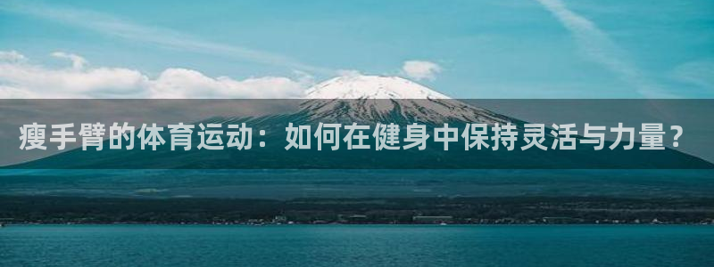 意昂体育官网：瘦手臂的体育运动：如何在健身中保持灵活与力量？